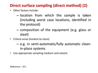 Direct surface sampling (direct method) (2) 
• Other factors include: 
– location from which the sample is taken 
(including worst case locations, identified in 
the protocol) 
– composition of the equipment (e.g. glass or 
steel) 
• Critical areas (hardest to clean) 
– e.g. in semi-automatic/fully automatic clean-in- 
place systems 
• Use appropriate sampling medium and solvent 
Reference :- [4 ] 
 