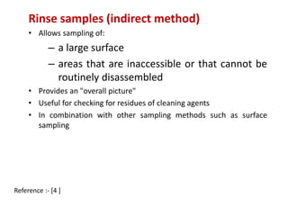 Rinse samples (indirect method) 
• Allows sampling of: 
– a large surface 
– areas that are inaccessible or that cannot be 
routinely disassembled 
• Provides an "overall picture" 
• Useful for checking for residues of cleaning agents 
• In combination with other sampling methods such as surface 
sampling 
Reference :- [4 ] 
 