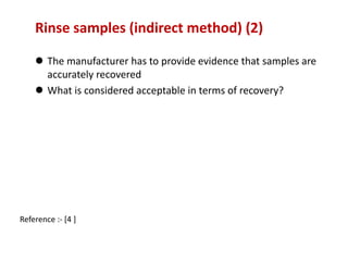 Rinse samples (indirect method) (2) 
 The manufacturer has to provide evidence that samples are 
accurately recovered 
 What is considered acceptable in terms of recovery? 
Reference :- [4 ] 
 