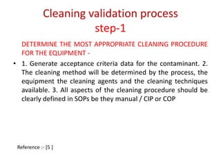 Cleaning validation process 
step-1 
DETERMINE THE MOST APPROPRIATE CLEANING PROCEDURE 
FOR THE EQUIPMENT - 
• 1. Generate acceptance criteria data for the contaminant. 2. 
The cleaning method will be determined by the process, the 
equipment the cleaning agents and the cleaning techniques 
available. 3. All aspects of the cleaning procedure should be 
clearly defined in SOPs be they manual / CIP or COP 
Reference :- [5 ] 
 