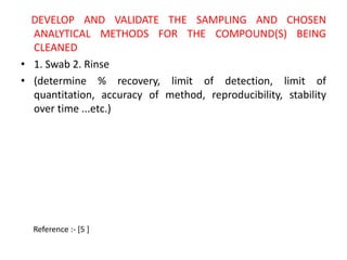DEVELOP AND VALIDATE THE SAMPLING AND CHOSEN 
ANALYTICAL METHODS FOR THE COMPOUND(S) BEING 
CLEANED 
• 1. Swab 2. Rinse 
• (determine % recovery, limit of detection, limit of 
quantitation, accuracy of method, reproducibility, stability 
over time ...etc.) 
Reference :- [5 ] 
 