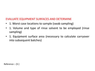 EVALUATE EQUIPMENT SURFACES AND DETERMINE 
• 1. Worst case locations to sample (swab sampling) 
• 1. Volume and type of rinse solvent to be employed (rinse 
sampling) 
• 1. Equipment surface area (necessary to calculate carryover 
into subsequent batches) 
Reference :- [5 ] 
 