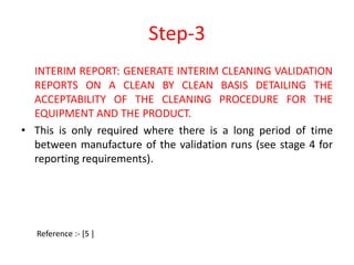 Step-3 
INTERIM REPORT: GENERATE INTERIM CLEANING VALIDATION 
REPORTS ON A CLEAN BY CLEAN BASIS DETAILING THE 
ACCEPTABILITY OF THE CLEANING PROCEDURE FOR THE 
EQUIPMENT AND THE PRODUCT. 
• This is only required where there is a long period of time 
between manufacture of the validation runs (see stage 4 for 
reporting requirements). 
Reference :- [5 ] 
 