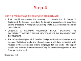 Step-4 
FOR THE PRODUCT AND THE EQUIPMENT BEING CLEANED 
• That should encompass for example: 1. Introduction 2. Scope 3. 
Equipment 4. Cleaning procedure 5. Sampling procedures 6. Analytical 
testing procedure 7. Acceptance/Cleaning limits. 8. Acceptance criteria for 
the validation. 
• GENERATE A CLEANING VALIDATION REPORT DETAILING THE 
ACCEPTABILITY OF THE CLEANING PROCEDURE FOR THE EQUIPMENT AND 
THE PRODUCT 
• The report should give a full detailed background and introduction to the 
cleaning Validation study and should evaluate all data generated with 
respect to the acceptance criteria employed for the study. The report 
should also indicate the requirement if any for revalidation (period of time 
/change control etc.) 
Reference :- [5 ] 
 