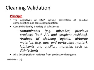Cleaning Validation 
Principle 
• The objectives of GMP include prevention of possible 
contamination and cross-contamination 
• Contamination by a variety of substances 
– contaminants (e.g. microbes, previous 
products (both API and excipient residues), 
residues of cleaning agents, airborne 
materials (e.g. dust and particulate matter), 
lubricants and ancillary material, such as 
disinfectants 
• Also decomposition residues from product or detergents 
Reference :- [1 ] 
 