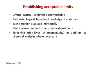 Establishing acceptable limits 
• Limits: Practical, achievable and verifiable 
• Rationale: Logical, based on knowledge of materials 
• Each situation assessed individually 
• Principal reactant and other chemical variations 
• Screening (thin-layer chromatography) in addition to 
chemical analyses where necessary 
Reference :- [6 ] 
 