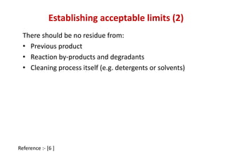 Establishing acceptable limits (2) 
There should be no residue from: 
• Previous product 
• Reaction by-products and degradants 
• Cleaning process itself (e.g. detergents or solvents) 
Reference :- [6 ] 
 