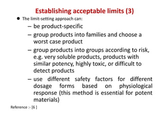 Establishing acceptable limits (3) 
 The limit-setting approach can: 
– be product-specific 
– group products into families and choose a 
worst case product 
– group products into groups according to risk, 
e.g. very soluble products, products with 
similar potency, highly toxic, or difficult to 
detect products 
– use different safety factors for different 
dosage forms based on physiological 
response (this method is essential for potent 
materials) 
Reference :- [6 ] 
 
