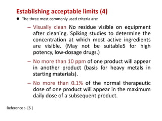 Establishing acceptable limits (4) 
 The three most commonly used criteria are: 
– Visually clean No residue visible on equipment 
after cleaning. Spiking studies to determine the 
concentration at which most active ingredients 
are visible. (May not be suitable5 for high 
potency, low-dosage drugs.) 
– No more than 10 ppm of one product will appear 
in another product (basis for heavy metals in 
starting materials). 
– No more than 0.1% of the normal therapeutic 
dose of one product will appear in the maximum 
daily dose of a subsequent product. 
Reference :- [6 ] 
 