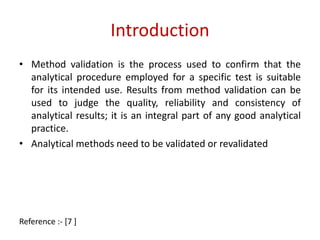 Introduction 
• Method validation is the process used to confirm that the 
analytical procedure employed for a specific test is suitable 
for its intended use. Results from method validation can be 
used to judge the quality, reliability and consistency of 
analytical results; it is an integral part of any good analytical 
practice. 
• Analytical methods need to be validated or revalidated 
Reference :- [7 ] 
 