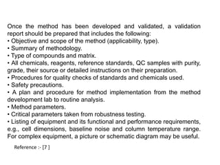 Once the method has been developed and validated, a validation 
report should be prepared that includes the following: 
• Objective and scope of the method (applicability, type). 
• Summary of methodology. 
• Type of compounds and matrix. 
• All chemicals, reagents, reference standards, QC samples with purity, 
grade, their source or detailed instructions on their preparation. 
• Procedures for quality checks of standards and chemicals used. 
• Safety precautions. 
• A plan and procedure for method implementation from the method 
development lab to routine analysis. 
• Method parameters. 
• Critical parameters taken from robustness testing. 
• Listing of equipment and its functional and performance requirements, 
e.g., cell dimensions, baseline noise and column temperature range. 
For complex equipment, a picture or schematic diagram may be useful. 
Reference :- [7 ] 
 