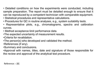 • Detailed conditions on how the experiments were conducted, including 
sample preparation. The report must be detailed enough to ensure that it 
can be reproduced by a competent technician with comparable equipment. 
• Statistical procedures and representative calculations. 
• Procedures for QC in routine analyses, e.g., system suitability tests. 
• Representative plots, e.g., chromatograms, spectra and calibration 
curves. 
• Method acceptance limit performance data. 
•The expected uncertainty of measurement results. 
•Criteria for revalidation. 
•The person(s) who developed and validated the method. 
•References (if any). 
•Summary and conclusions. 
•Approval with names, titles, date and signature of those responsible for 
the review and approval of the analytical test procedure. 
Reference :- [8] 
 
