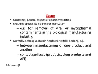 Scope 
• Guidelines: General aspects of cleaning validation 
• Excluding specialized cleaning or inactivation 
– e.g. for removal of viral or mycoplasmal 
contaminants in the biological manufacturing 
industry. 
• Normally cleaning validation needed for critical cleaning, e.g. 
– between manufacturing of one product and 
another 
– contact surfaces (products, drug products and 
API). 
Reference :- [1 ] 
 