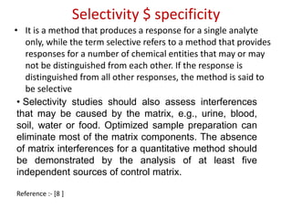 Selectivity $ specificity 
• It is a method that produces a response for a single analyte 
only, while the term selective refers to a method that provides 
responses for a number of chemical entities that may or may 
not be distinguished from each other. If the response is 
distinguished from all other responses, the method is said to 
be selective 
• Selectivity studies should also assess interferences 
that may be caused by the matrix, e.g., urine, blood, 
soil, water or food. Optimized sample preparation can 
eliminate most of the matrix components. The absence 
of matrix interferences for a quantitative method should 
be demonstrated by the analysis of at least five 
independent sources of control matrix. 
Reference :- [8 ] 
 