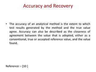 Accuracy and Recovery 
• The accuracy of an analytical method is the extent to which 
test results generated by the method and the true value 
agree. Accuracy can also be described as the closeness of 
agreement between the value that is adopted, either as a 
conventional, true or accepted reference value, and the value 
found. 
Reference :- [10 ] 
 