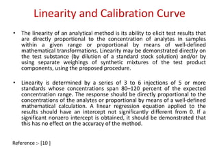 Linearity and Calibration Curve 
• The linearity of an analytical method is its ability to elicit test results that 
are directly proportional to the concentration of analytes in samples 
within a given range or proportional by means of well-defined 
mathematical transformations. Linearity may be demonstrated directly on 
the test substance (by dilution of a standard stock solution) and/or by 
using separate weighings of synthetic mixtures of the test product 
components, using the proposed procedure. 
• Linearity is determined by a series of 3 to 6 injections of 5 or more 
standards whose concentrations span 80–120 percent of the expected 
concentration range. The response should be directly proportional to the 
concentrations of the analytes or proportional by means of a well-defined 
mathematical calculation. A linear regression equation applied to the 
results should have an intercept not significantly different from 0. If a 
significant nonzero intercept is obtained, it should be demonstrated that 
this has no effect on the accuracy of the method. 
Reference :- [10 ] 
 