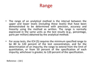Range 
• The range of an analytical method is the interval between the 
upper and lower levels (including these levels) that have been 
demonstrated to be determined with precision, accuracy and 
linearity using the method as written. The range is normally 
expressed in the same units as the test results (e.g., percentage, 
parts per million) obtained by the analytical method. 
• For assay tests, the ICH (5) requires the minimum specified range to 
be 80 to 120 percent of the test concentration, and for the 
determination of an impurity, the range to extend from the limit of 
quantitation, or from 50 percent of the specification of each 
impurity, whichever is greater, to 120 percent of the specification. 
Reference :- [10 ] 
 