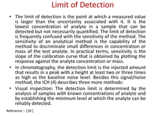 Limit of Detection 
• The limit of detection is the point at which a measured value 
is larger than the uncertainty associated with it. It is the 
lowest concentration of analyte in a sample that can be 
detected but not necessarily quantified. The limit of detection 
is frequently confused with the sensitivity of the method. The 
sensitivity of an analytical method is the capability of the 
method to discriminate small differences in concentration or 
mass of the test analyte. In practical terms, sensitivity is the 
slope of the calibration curve that is obtained by plotting the 
response against the analyte concentration or mass. 
• In chromatography, the detection limit is the injected amount 
that results in a peak with a height at least two or three times 
as high as the baseline noise level. Besides this signal/noise 
method, the ICH (4) describes three more methods: 
• Visual inspection: The detection limit is determined by the 
analysis of samples with known concentrations of analyte and 
by establishing the minimum level at which the analyte can be 
reliably detected. 
Reference :- [10 ] 
 