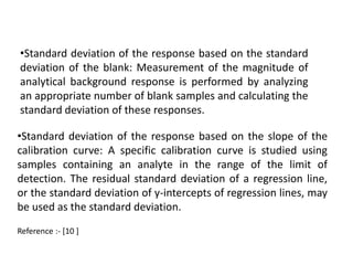 •Standard deviation of the response based on the standard 
deviation of the blank: Measurement of the magnitude of 
analytical background response is performed by analyzing 
an appropriate number of blank samples and calculating the 
standard deviation of these responses. 
•Standard deviation of the response based on the slope of the 
calibration curve: A specific calibration curve is studied using 
samples containing an analyte in the range of the limit of 
detection. The residual standard deviation of a regression line, 
or the standard deviation of y-intercepts of regression lines, may 
be used as the standard deviation. 
Reference :- [10 ] 
 