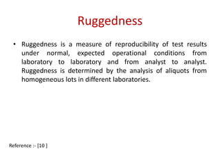 Ruggedness 
• Ruggedness is a measure of reproducibility of test results 
under normal, expected operational conditions from 
laboratory to laboratory and from analyst to analyst. 
Ruggedness is determined by the analysis of aliquots from 
homogeneous lots in different laboratories. 
Reference :- [10 ] 
 
