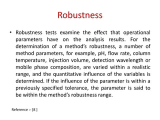 Robustness 
• Robustness tests examine the effect that operational 
parameters have on the analysis results. For the 
determination of a method’s robustness, a number of 
method parameters, for example, pH, flow rate, column 
temperature, injection volume, detection wavelength or 
mobile phase composition, are varied within a realistic 
range, and the quantitative influence of the variables is 
determined. If the influence of the parameter is within a 
previously specified tolerance, the parameter is said to 
be within the method’s robustness range. 
Reference :- [8 ] 
 