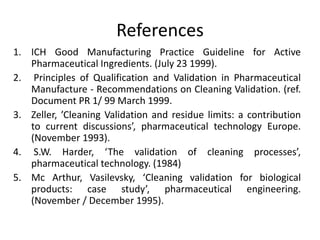 References 
1. ICH Good Manufacturing Practice Guideline for Active 
Pharmaceutical Ingredients. (July 23 1999). 
2. Principles of Qualification and Validation in Pharmaceutical 
Manufacture - Recommendations on Cleaning Validation. (ref. 
Document PR 1/ 99 March 1999. 
3. Zeller, ’Cleaning Validation and residue limits: a contribution 
to current discussions’, pharmaceutical technology Europe. 
(November 1993). 
4. S.W. Harder, ‘The validation of cleaning processes’, 
pharmaceutical technology. (1984) 
5. Mc Arthur, Vasilevsky, ‘Cleaning validation for biological 
products: case study’, pharmaceutical engineering. 
(November / December 1995). 
 