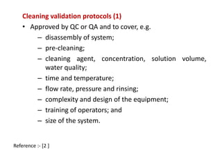 Cleaning validation protocols (1) 
• Approved by QC or QA and to cover, e.g. 
– disassembly of system; 
– pre-cleaning; 
– cleaning agent, concentration, solution volume, 
water quality; 
– time and temperature; 
– flow rate, pressure and rinsing; 
– complexity and design of the equipment; 
– training of operators; and 
– size of the system. 
Reference :- [2 ] 
 