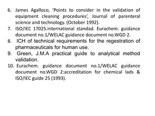 6. James Agalloco, ‘Points to consider in the validation of 
equipment cleaning procedures’, Journal of parenteral 
science and technology. (October 1992). 
7. ISO/IEC 17025.international standad. Eurachem. guidance 
document no.1/WELAC guidance document no.WGD 2. 
8. ICH of technical requirements for the regestration of 
pharmaceuticals for human use. 
9. Green, J.M.A practical guide to analytical method 
validation. 
10. Eurachem. guidance document no.1/WELAC guidance 
document no.WGD 2:accreditation for chemical lads & 
ISO/IEC guide 25 (1993). 
