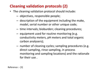 Cleaning validation protocols (2) 
• The cleaning validation protocol should include: 
– objectives, responsible people; 
– description of the equipment including the make, 
model, serial number or other unique code; 
– time intervals; bioburden; cleaning procedures; 
– equipment used for routine monitoring (e.g. 
conductivity meters, pH meters and total organic 
carbon analysers); 
– number of cleaning cycles; sampling procedures (e.g. 
direct sampling, rinse sampling, in process 
monitoring and sampling locations) and the rationale 
for their use . 
Reference :- [3] 
 