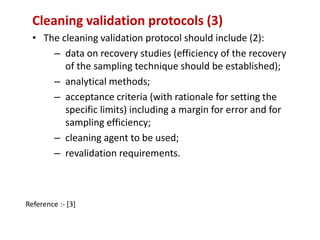 Cleaning validation protocols (3) 
• The cleaning validation protocol should include (2): 
– data on recovery studies (efficiency of the recovery 
of the sampling technique should be established); 
– analytical methods; 
– acceptance criteria (with rationale for setting the 
specific limits) including a margin for error and for 
sampling efficiency; 
– cleaning agent to be used; 
– revalidation requirements. 
Reference :- [3] 
 