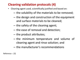 Cleaning validation protocols (4) 
• Cleaning agent used, scientifically justified and based on: 
– the solubility of the materials to be removed; 
– the design and construction of the equipment 
and surface materials to be cleaned; 
– the safety of the cleaning agent; 
– the ease of removal and detection; 
– the product attributes; 
– the minimum temperature and volume of 
cleaning agent and rinse solution; and 
– the manufacturer's recommendations 
Reference :- [3] 
 