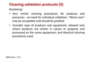Cleaning validation protocols (5) 
Bracketing: 
• Very similar cleaning procedures for products and 
processes - no need for individual validation. “Worst case” 
may be acceptable and should be justified. 
• Consider type of products and equipment; allowed only 
where products are similar in nature or property and 
processed on the same equipment; and identical cleaning 
procedures used. 
Reference :- [3 ] 
 