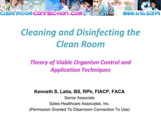 Cleaning and Disinfecting the
Clean Room
Theory of Viable Organism Control and
Application Techniques
Kenneth S. Latta, BS, RPh, FIACP, FACA
Senior Associate
Gates Healthcare Associates, Inc.
(Permission Granted To Cleanroom Connection To Use)
 