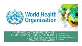 CLEANING AND DISINFECTION OF
ENVIRONMENTAL SURFACES IN THE
CONTEXT OF COVID-19
“MAY 15, 2020 –WHO”
Dr.Benny PV
Professor & HOD
Sree Gokulam Medical
College
 