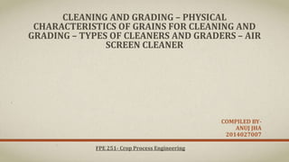 CLEANING AND GRADING – PHYSICAL
CHARACTERISTICS OF GRAINS FOR CLEANING AND
GRADING – TYPES OF CLEANERS AND GRADERS – AIR
SCREEN CLEANER
COMPILED BY-
ANUJ JHA
2014027007
FPE 251- Crop Process Engineering
 