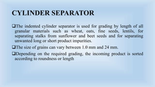 CYLINDER SEPARATOR
The indented cylinder separator is used for grading by length of all
granular materials such as wheat, oats, fine seeds, lentils, for
separating stalks from sunflower and beet seeds and for separating
unwanted long or short product impurities.
The size of grains can vary between 1.0 mm and 24 mm.
Depending on the required grading, the incoming product is sorted
according to roundness or length
 