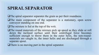 SPIRAL SEPARATOR
The spiral separator separates the grain as per their roundness.
The main component of the separator is a stationary, open screw
conveyor standing on one end.
The mixture is fed at the top of the writ.
The round materials of the mixture pick up speed as they slide or roll
down the inclined surface until their centrifugal force becomes
sufficient enough to throw them in the outer helix, the non-round-
materials are caught in, the inner helix and are discharged tlrrough a
separate spout.
There is no moving part in the spiral separator.
 