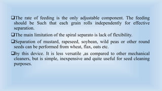 The rate of feeding is the only adjustable component. The feeding
should be Such that each grain rolls independently for effective
separation.
The main limitation of the spiral separato is lack of flexibility.
Separation of mustard, rapeseed, soybean, wild peas or other round
seeds can be performed from wheat, flax, oats etc.
by this device. It is less versatile ,as compared to other mechanical
cleaners, but is simple, inexpensive and quite useful for seed cleaning
purposes.
 