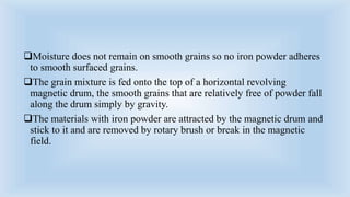 Moisture does not remain on smooth grains so no iron powder adheres
to smooth surfaced grains.
The grain mixture is fed onto the top of a horizontal revolving
magnetic drum, the smooth grains that are relatively free of powder fall
along the drum simply by gravity.
The materials with iron powder are attracted by the magnetic drum and
stick to it and are removed by rotary brush or break in the magnetic
field.
 
