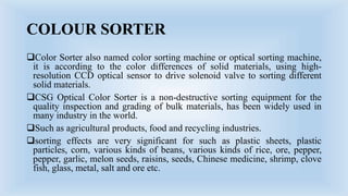 COLOUR SORTER
Color Sorter also named color sorting machine or optical sorting machine,
it is according to the color differences of solid materials, using high-
resolution CCD optical sensor to drive solenoid valve to sorting different
solid materials.
CSG Optical Color Sorter is a non-destructive sorting equipment for the
quality inspection and grading of bulk materials, has been widely used in
many industry in the world.
Such as agricultural products, food and recycling industries.
sorting effects are very significant for such as plastic sheets, plastic
particles, corn, various kinds of beans, various kinds of rice, ore, pepper,
pepper, garlic, melon seeds, raisins, seeds, Chinese medicine, shrimp, clove
fish, glass, metal, salt and ore etc.
 