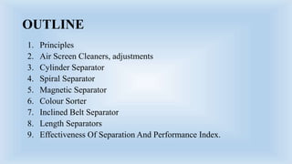 OUTLINE
1. Principles
2. Air Screen Cleaners, adjustments
3. Cylinder Separator
4. Spiral Separator
5. Magnetic Separator
6. Colour Sorter
7. Inclined Belt Separator
8. Length Separators
9. Effectiveness Of Separation And Performance Index.
 