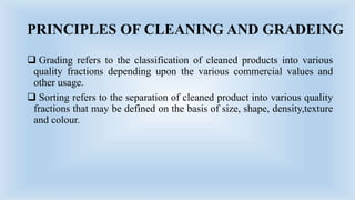 PRINCIPLES OF CLEANING AND GRADEING
 Grading refers to the classification of cleaned products into various
quality fractions depending upon the various commercial values and
other usage.
 Sorting refers to the separation of cleaned product into various quality
fractions that may be defined on the basis of size, shape, density,texture
and colour.
 