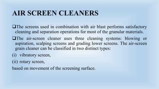 AIR SCREEN CLEANERS
The screens used in combination with air blast performs satisfactory
cleaning and separation operations for most of the granular materials.
The air-screen cleaner uses three cleaning systems: blowing or
aspiration, scalping screens and grading lower screens. The air-screen
grain cleaner can be classified in two distinct types:
(i) vibratory screen,
(ii) rotary screen,
based on movement of the screening surface.
 