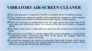 VIBRATORY AIR-SCREEN CLEANER
The screening unit is composed of double or multiple (up to 8 number) screens.
 These screens are tightened together and suspended by hangers in such a manner
that these have horizontal oscillating motion and slightly vertical motion.
These two motions in combination move the grain down the screen and at the
same time toss sufficiently above the screen so that the bed of grain is properly
stirred.
The slope of the screen is adjustable to control the rate of downward travel of the
grain.
The screens are available in various shapes like; round, triangular or slotted holes
as discussed earlier. Sometimes the holes of the screen are clogged when the
machine makes fine degree of sorting.
To avoid the clogging, the screens are generally fitted with a brush which moves
under the screen and pushes the clogged material back through the screen. Other
such devices can also be used for this purpose.
 