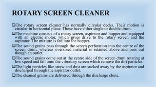 ROTARY SCREEN CLEANER
The rotary screen cleaner has normally circular decks. Their motion is
circular in horizontal plane. These have either single or double drum.
The machine consists of a rotary screen, aspirator and hopper and equipped
with an electric motor, which gives drive to the rotary screen and the
aspirator. The mixture is fed into the hopper.
The sound grains pass through the screen perforation into the centre of the
screen drum, whereas oversized material is retained above and pass out
though an outlet.
The sound grains come out at the centre side of the screen drum rotating at
low speed and fall onto the vibratory screen which remove the dirt particles.
The light particles like straw and dust are sucked away by the aspirator and
discharged through the aspirator outlet.
The cleaned grains are delivered through the discharge chute.
 