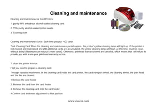www.euccoi.com
Cleaning and maintenance
Cleaning and maintenance of Card Printers:
1. purity 99% anhydrous alcohol soaked cleaning card
2. 99% purity alcohol-soaked cotton swabs
3. Cleaning cloth
Cleaning and maintenance cycle: Each time you put 1000 cards
Tool: Cleaning Card When the cleaning and maintenance period expires, the printer's yellow cleaning lamp will light up. If the printer is
not cleaned and maintained and 200 additional cards are accumulated, the yellow cleaning lamp will flash. At this time, must be clean,
without delay! (Maximum can not put 5 more cards). Otherwise, printhead warranty terms are canceled, which means that will refuse to
provide you with a one-year printhead warranty service.
1. clean the printer interior:
First you need to prepare a cleaning card.
Through repeated movements of the cleaning card inside the card printer, the card transport wheel, the cleaning wheel, the print head
and the like are cleaned.
1 Remove the card feeder
2. Remove the card from the card feeder
3. Remove the cleaning card, into the card feeder
4 Confirm card thickness adjustment to Max position
 