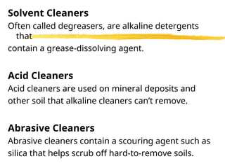 Solvent Cleaners
Often called degreasers, are alkaline detergents
that
contain a grease-dissolving agent.
Acid Cleaners
Acid cleaners are used on mineral deposits and
other soil that alkaline cleaners can’t remove.
Abrasive Cleaners
Abrasive cleaners contain a scouring agent such as
silica that helps scrub off hard-to-remove soils.
 