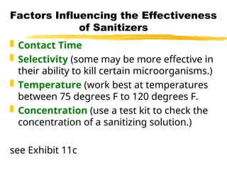 Factors Influencing the Effectiveness
of Sanitizers
 Contact Time
 Selectivity (some may be more effective in
their ability to kill certain microorganisms.)
 Temperature (work best at temperatures
between 75 degrees F to 120 degrees F.
 Concentration (use a test kit to check the
concentration of a sanitizing solution.)
see Exhibit 11c
 