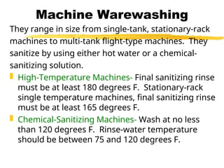 Machine Warewashing
They range in size from single-tank, stationary-rack
machines to multi-tank flight-type machines. They
sanitize by using either hot water or a chemical-
sanitizing solution.
 High-Temperature Machines- Final sanitizing rinse
must be at least 180 degrees F. Stationary-rack
single temperature machines, final sanitizing rinse
must be at least 165 degrees F.
 Chemical-Sanitizing Machines- Wash at no less
than 120 degrees F. Rinse-water temperature
should be between 75 and 120 degrees F.
 