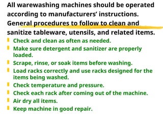 All warewashing machines should be operated
according to manufacturers’ instructions.
General procedures to follow to clean and
sanitize tableware, utensils, and related items.
 Check and clean as often as needed.
 Make sure detergent and sanitizer are properly
loaded.
 Scrape, rinse, or soak items before washing.
 Load racks correctly and use racks designed for the
items being washed.
 Check temperature and pressure.
 Check each rack after coming out of the machine.
 Air dry all items.
 Keep machine in good repair.
 